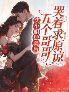 沈小姐独美后，五个哥哥哭着求原谅小说试读_沈岁欢江舟宋妍熙小说全文章节列表