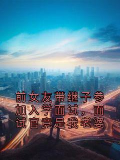 《前女友带继子参加入学面试，面试官竟是我老婆》完结版在线阅读 《前女友带继子参加入学面试，面试官竟是我老婆》最新章节列表