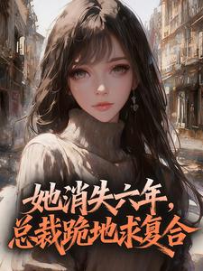 《她消失六年，总裁跪地求复合》小说全文精彩试读 《她消失六年，总裁跪地求复合》最新章节列表